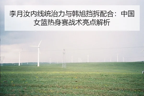 李月汝内线统治力与韩旭挡拆配合：中国女篮热身赛战术亮点解析