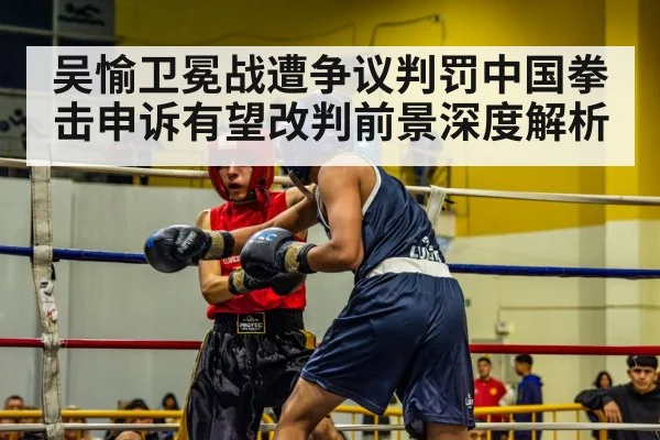 吴愉卫冕战遭争议判罚中国拳击申诉有望改判前景深度解析